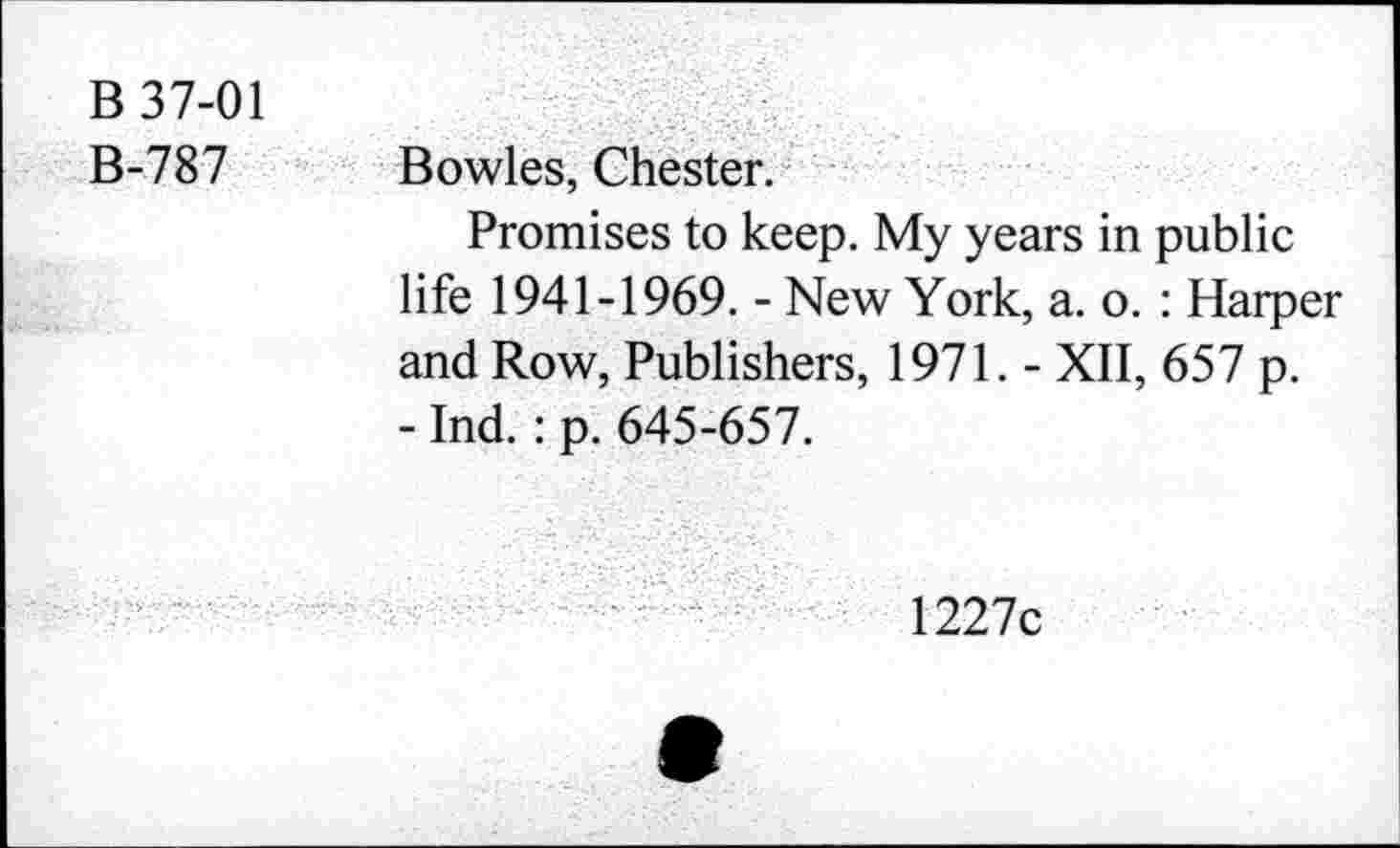 ﻿B 37-01
B-787 Bowles, Chester.
Promises to keep. My years in public life 1941-1969. - New York, a. o. : Harper and Row, Publishers, 1971. - XII, 657 p.
- Ind. : p. 645-657.
1227c